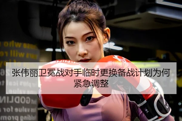 张伟丽卫冕战对手临时更换备战计划为何紧急调整
