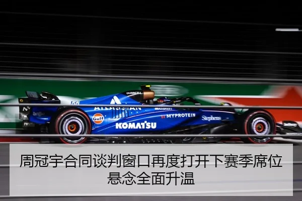 周冠宇合同谈判窗口再度打开下赛季席位悬念全面升温