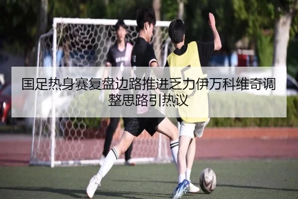 国足热身赛复盘边路推进乏力伊万科维奇调整思路引热议